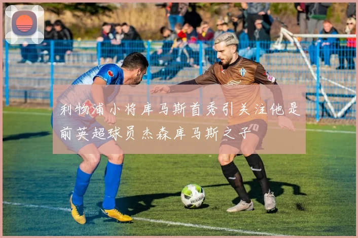利物浦小将库马斯首秀引关注他是前英超球员杰森库马斯之子