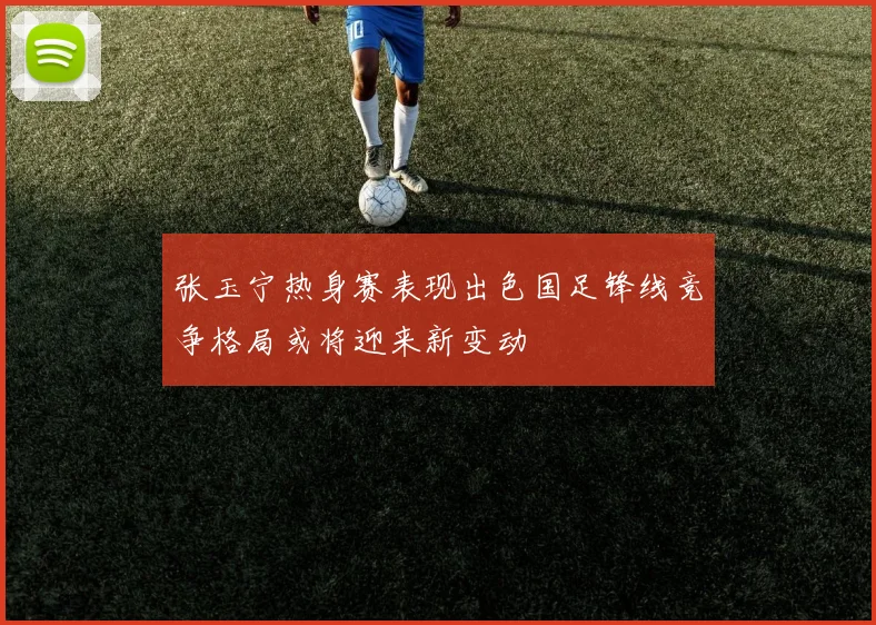 张玉宁热身赛表现出色国足锋线竞争格局或将迎来新变动