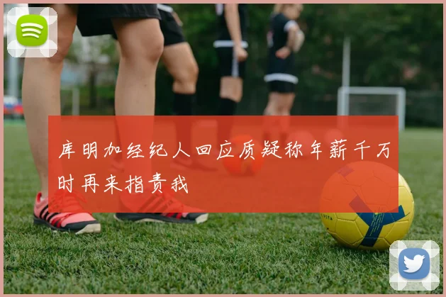库明加经纪人回应质疑称年薪千万时再来指责我