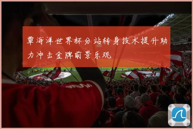 覃海洋世界杯分站转身技术提升助力冲击金牌前景乐观