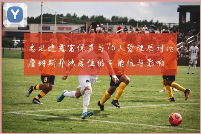 名记透露富保罗与76人管理层讨论詹姆斯异地居住的可能性与影响