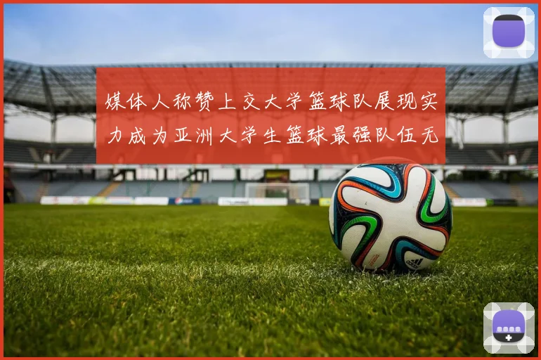 媒体人称赞上交大学篮球队展现实力成为亚洲大学生篮球最强队伍无可争议