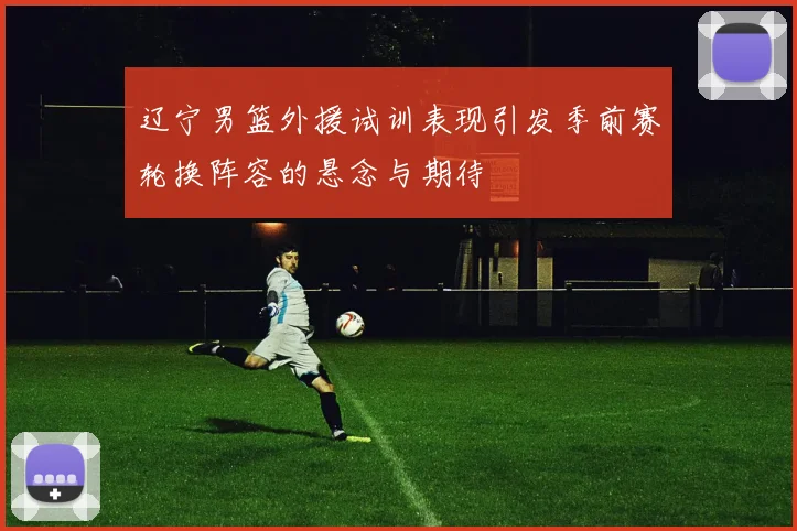 辽宁男篮外援试训表现引发季前赛轮换阵容的悬念与期待
